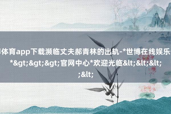 世博体育app下载濒临丈夫郝青林的出轨-*世博在线娱乐体育*>>>官网中心*欢迎光临<<<