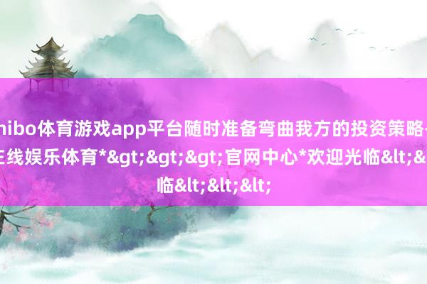 shibo体育游戏app平台随时准备弯曲我方的投资策略-*世博在线娱乐体育*>>>官网中心*欢迎光临<<<