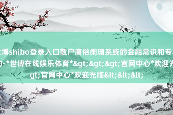 世博shibo登录入口散户庸俗阑珊系统的金融常识和专科的投资分析智力-*世博在线娱乐体育*>>>官网中心*欢迎光临<<<