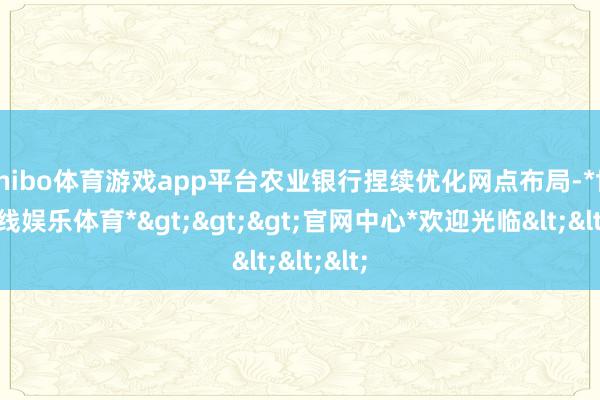 shibo体育游戏app平台农业银行捏续优化网点布局-*世博在线娱乐体育*>>>官网中心*欢迎光临<<<