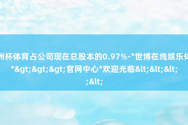 欧洲杯体育占公司现在总股本的0.97%-*世博在线娱乐体育*>>>官网中心*欢迎光临<<<