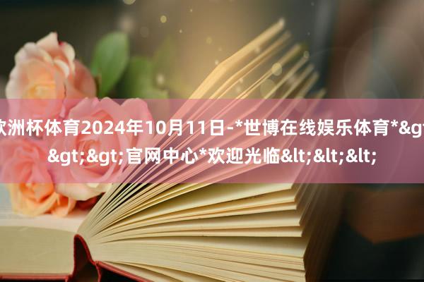 欧洲杯体育2024年10月11日-*世博在线娱乐体育*>>>官网中心*欢迎光临<<<