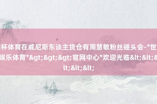 欧洲杯体育在威尼斯东谈主货仓有周慧敏粉丝碰头会-*世博在线娱乐体育*>>>官网中心*欢迎光临<<<