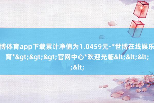 世博体育app下载累计净值为1.0459元-*世博在线娱乐体育*>>>官网中心*欢迎光临<<<