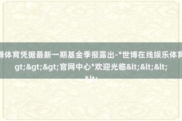 世博体育凭据最新一期基金季报露出-*世博在线娱乐体育*>>>官网中心*欢迎光临<<<