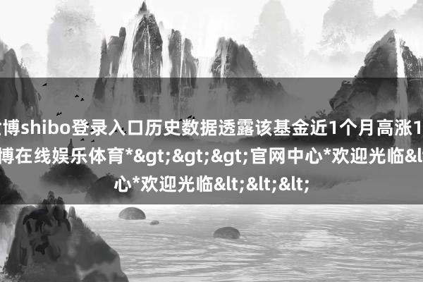 世博shibo登录入口历史数据透露该基金近1个月高涨15.79%-*世博在线娱乐体育*>>>官网中心*欢迎光临<<<