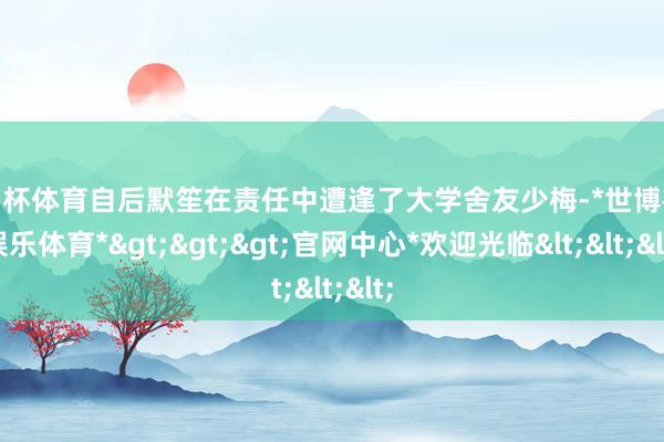 欧洲杯体育自后默笙在责任中遭逢了大学舍友少梅-*世博在线娱乐体育*>>>官网中心*欢迎光临<<<