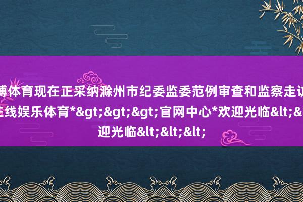 世博体育现在正采纳滁州市纪委监委范例审查和监察走访-*世博在线娱乐体育*>>>官网中心*欢迎光临<<<