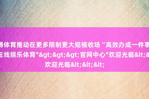 世博体育推动在更多限制更大规模收场“高效办成一件事”-*世博在线娱乐体育*>>>官网中心*欢迎光临<<<