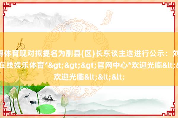 世博体育现对拟提名为副县(区)长东谈主选进行公示：刘 振-*世博在线娱乐体育*>>>官网中心*欢迎光临<<<