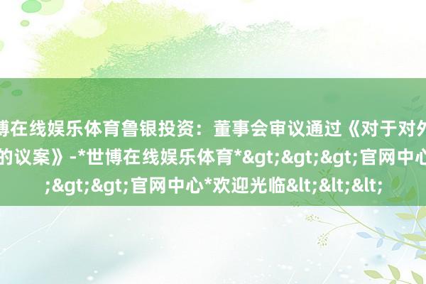 世博在线娱乐体育鲁银投资：董事会审议通过《对于对外投资竖立全资子公司的议案》-*世博在线娱乐体育*>>>官网中心*欢迎光临<<<