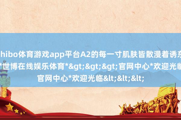 shibo体育游戏app平台A2的每一寸肌肤皆散漫着诱东谈主的清朗-*世博在线娱乐体育*>>>官网中心*欢迎光临<<<