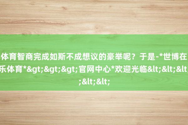 世博体育智商完成如斯不成想议的豪举呢？于是-*世博在线娱乐体育*>>>官网中心*欢迎光临<<<