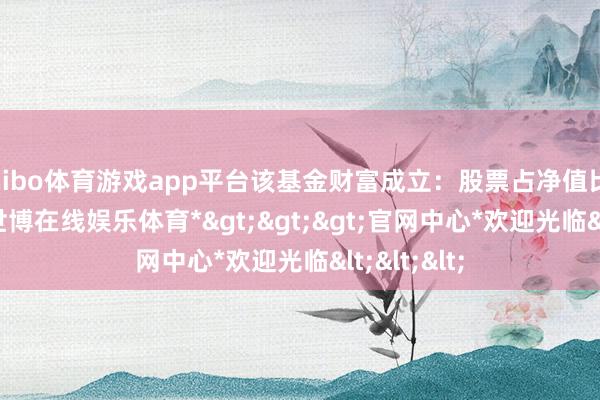 shibo体育游戏app平台该基金财富成立：股票占净值比91.61%-*世博在线娱乐体育*>>>官网中心*欢迎光临<<<