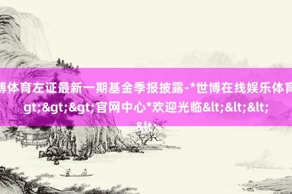 世博体育左证最新一期基金季报披露-*世博在线娱乐体育*>>>官网中心*欢迎光临<<<