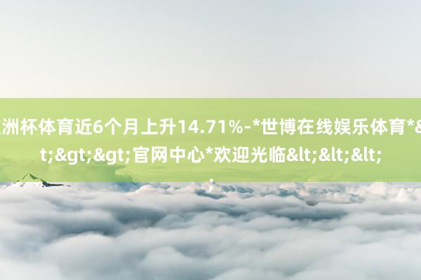 欧洲杯体育近6个月上升14.71%-*世博在线娱乐体育*>>>官网中心*欢迎光临<<<