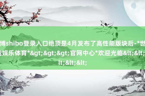 世博shibo登录入口绝顶是4月发布了高性能版块后-*世博在线娱乐体育*>>>官网中心*欢迎光临<<<