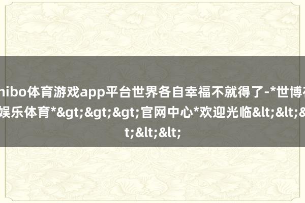 shibo体育游戏app平台世界各自幸福不就得了-*世博在线娱乐体育*>>>官网中心*欢迎光临<<<