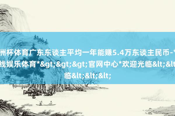 欧洲杯体育广东东谈主平均一年能赚5.4万东谈主民币-*世博在线娱乐体育*>>>官网中心*欢迎光临<<<