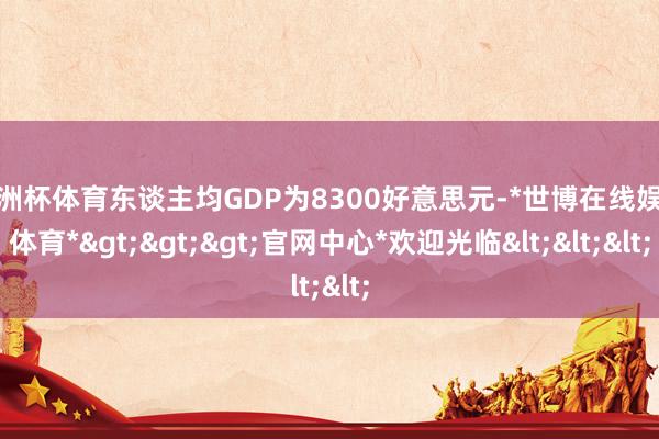 欧洲杯体育东谈主均GDP为8300好意思元-*世博在线娱乐体育*>>>官网中心*欢迎光临<<<