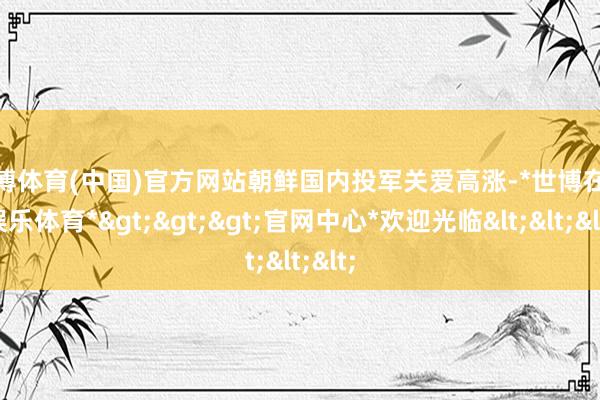 世博体育(中国)官方网站朝鲜国内投军关爱高涨-*世博在线娱乐体育*>>>官网中心*欢迎光临<<<