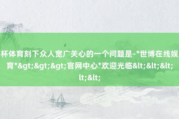 欧洲杯体育刻下众人宽广关心的一个问题是-*世博在线娱乐体育*>>>官网中心*欢迎光临<<<