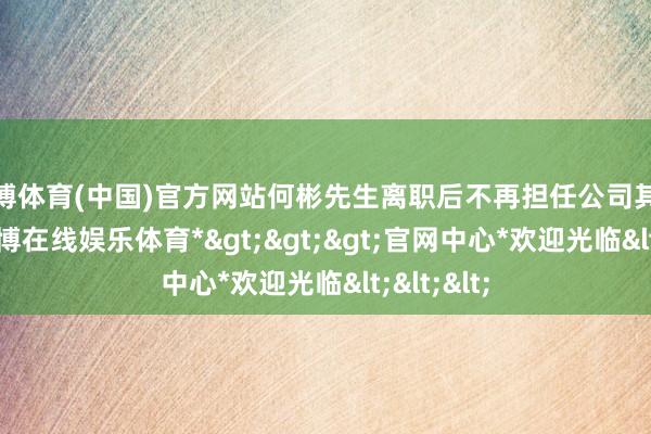 世博体育(中国)官方网站何彬先生离职后不再担任公司其他职务-*世博在线娱乐体育*>>>官网中心*欢迎光临<<<