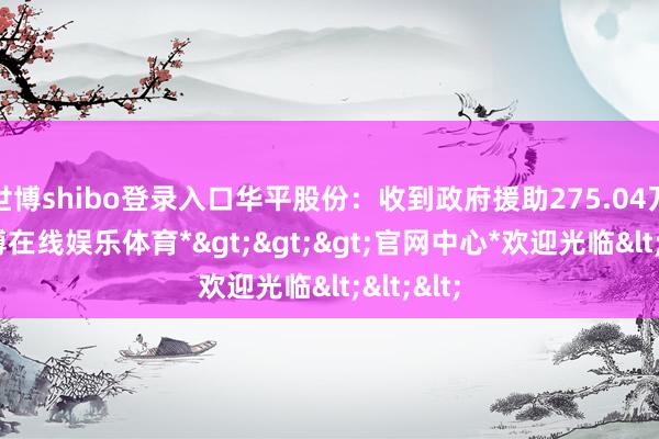 世博shibo登录入口华平股份：收到政府援助275.04万元-*世博在线娱乐体育*>>>官网中心*欢迎光临<<<