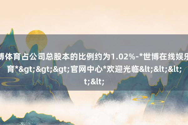 世博体育占公司总股本的比例约为1.02%-*世博在线娱乐体育*>>>官网中心*欢迎光临<<<