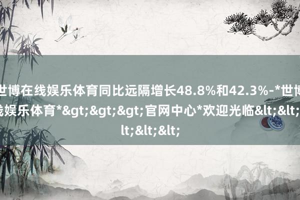 世博在线娱乐体育同比远隔增长48.8%和42.3%-*世博在线娱乐体育*>>>官网中心*欢迎光临<<<