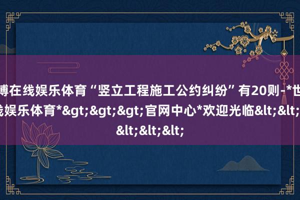 世博在线娱乐体育“竖立工程施工公约纠纷”有20则-*世博在线娱乐体育*>>>官网中心*欢迎光临<<<