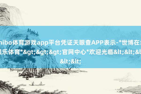 shibo体育游戏app平台凭证天眼查APP表示-*世博在线娱乐体育*>>>官网中心*欢迎光临<<<