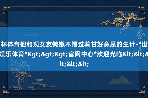 欧洲杯体育他和现女友懒懒不竭过着甘好意思的生计-*世博在线娱乐体育*>>>官网中心*欢迎光临<<<