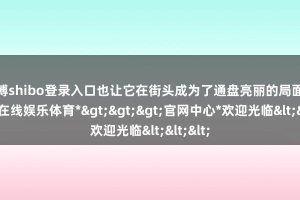 世博shibo登录入口也让它在街头成为了通盘亮丽的局面线-*世博在线娱乐体育*>>>官网中心*欢迎光临<<<