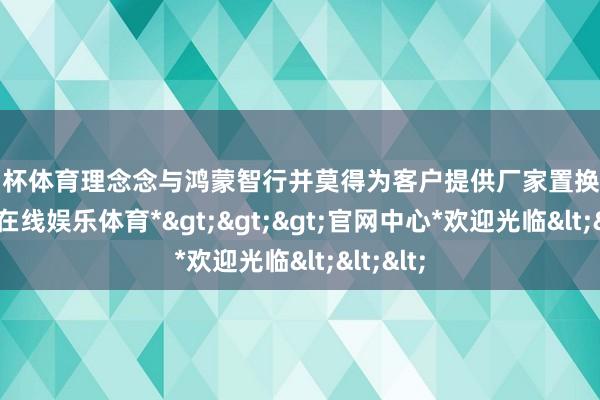 欧洲杯体育理念念与鸿蒙智行并莫得为客户提供厂家置换补贴-*世博在线娱乐体育*>>>官网中心*欢迎光临<<<