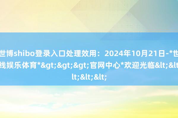 世博shibo登录入口处理效用：2024年10月21日-*世博在线娱乐体育*>>>官网中心*欢迎光临<<<