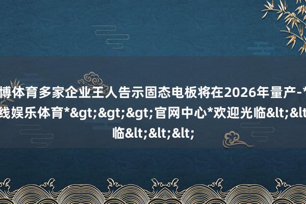 世博体育多家企业王人告示固态电板将在2026年量产-*世博在线娱乐体育*>>>官网中心*欢迎光临<<<