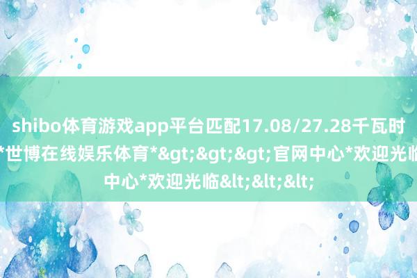 shibo体育游戏app平台匹配17.08/27.28千瓦时容量的电板-*世博在线娱乐体育*>>>官网中心*欢迎光临<<<