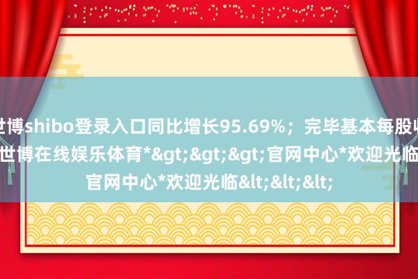 世博shibo登录入口同比增长95.69%；完毕基本每股收益0.09元-*世博在线娱乐体育*>>>官网中心*欢迎光临<<<