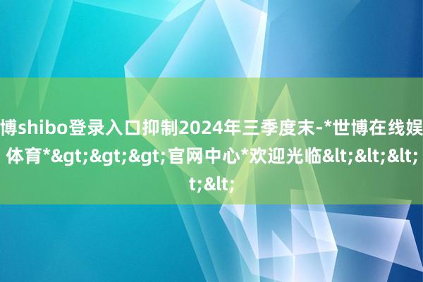 世博shibo登录入口抑制2024年三季度末-*世博在线娱乐体育*>>>官网中心*欢迎光临<<<