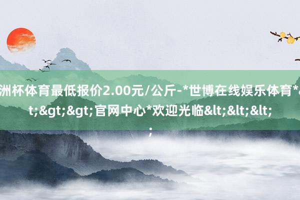 欧洲杯体育最低报价2.00元/公斤-*世博在线娱乐体育*>>>官网中心*欢迎光临<<<