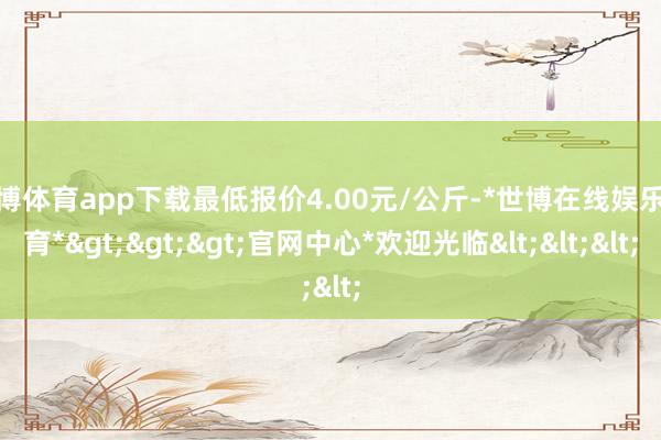 世博体育app下载最低报价4.00元/公斤-*世博在线娱乐体育*>>>官网中心*欢迎光临<<<