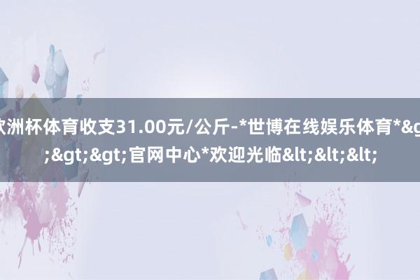 欧洲杯体育收支31.00元/公斤-*世博在线娱乐体育*>>>官网中心*欢迎光临<<<