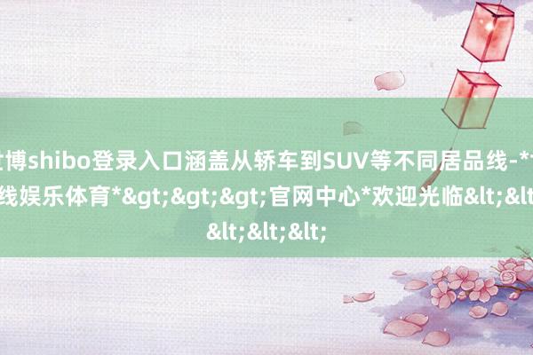 世博shibo登录入口涵盖从轿车到SUV等不同居品线-*世博在线娱乐体育*>>>官网中心*欢迎光临<<<