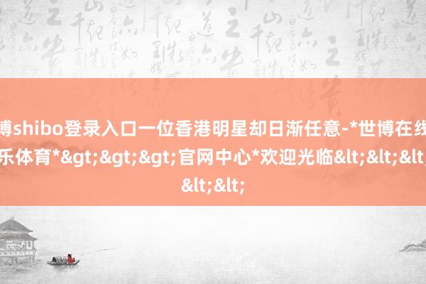 世博shibo登录入口一位香港明星却日渐任意-*世博在线娱乐体育*>>>官网中心*欢迎光临<<<