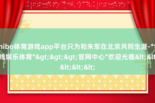 shibo体育游戏app平台只为和朱军在北京共同生涯-*世博在线娱乐体育*>>>官网中心*欢迎光临<<<