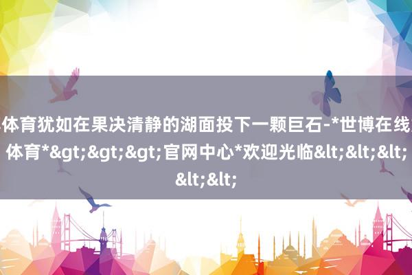 世博体育犹如在果决清静的湖面投下一颗巨石-*世博在线娱乐体育*>>>官网中心*欢迎光临<<<