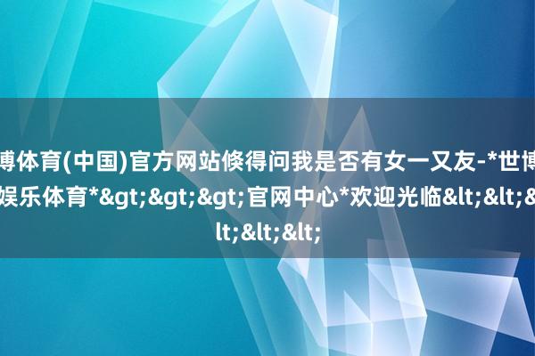 世博体育(中国)官方网站倏得问我是否有女一又友-*世博在线娱乐体育*>>>官网中心*欢迎光临<<<