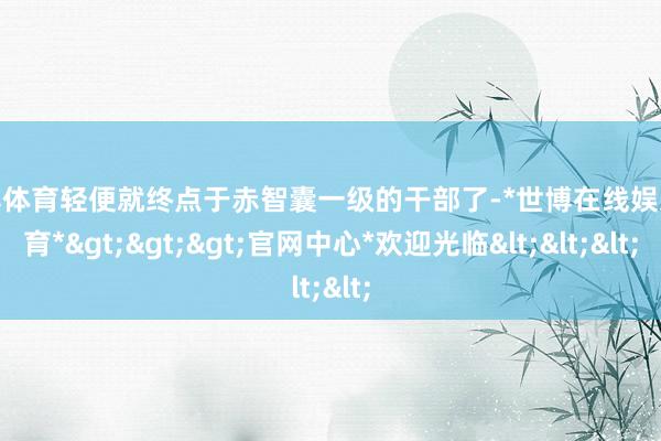 世博体育轻便就终点于赤智囊一级的干部了-*世博在线娱乐体育*>>>官网中心*欢迎光临<<<