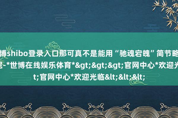 世博shibo登录入口那可真不是能用“驰魂宕魄”简节略单就能形色完的呢-*世博在线娱乐体育*>>>官网中心*欢迎光临<<<